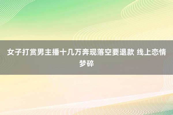 女子打赏男主播十几万奔现落空要退款 线上恋情梦碎