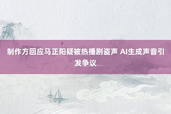 制作方回应马正阳疑被热播剧盗声 AI生成声音引发争议