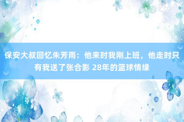 保安大叔回忆朱芳雨：他来时我刚上班，他走时只有我送了张合影 28年的篮球情缘