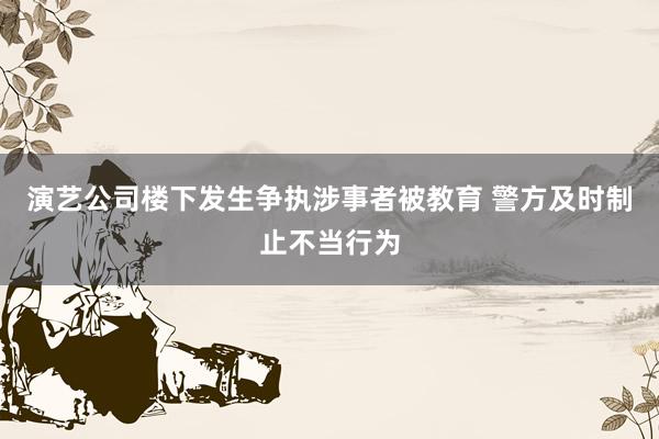 演艺公司楼下发生争执涉事者被教育 警方及时制止不当行为