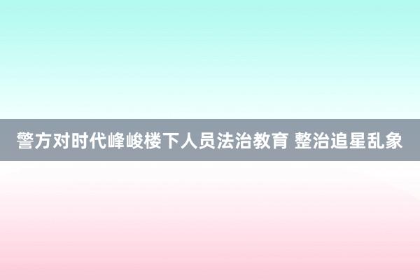 警方对时代峰峻楼下人员法治教育 整治追星乱象