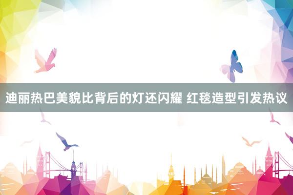 迪丽热巴美貌比背后的灯还闪耀 红毯造型引发热议