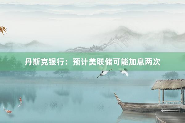 丹斯克银行：预计美联储可能加息两次