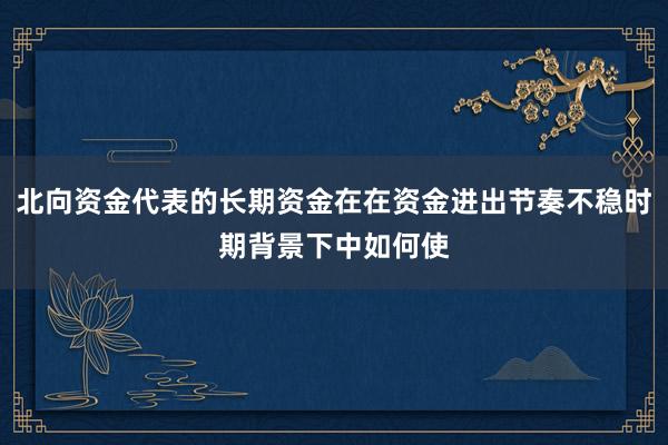 北向资金代表的长期资金在在资金进出节奏不稳时期背景下中如何使