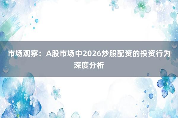 市场观察：A股市场中2026炒股配资的投资行为深度分析