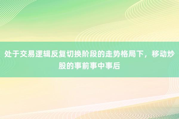 处于交易逻辑反复切换阶段的走势格局下，移动炒股的事前事中事后