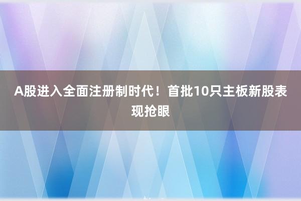 A股进入全面注册制时代！首批10只主板新股表现抢眼