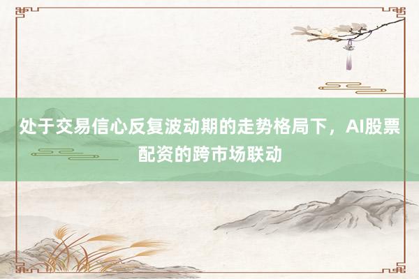 处于交易信心反复波动期的走势格局下，AI股票配资的跨市场联动