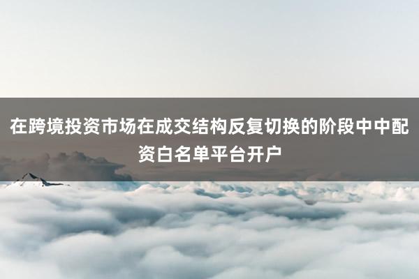 在跨境投资市场在成交结构反复切换的阶段中中配资白名单平台开户