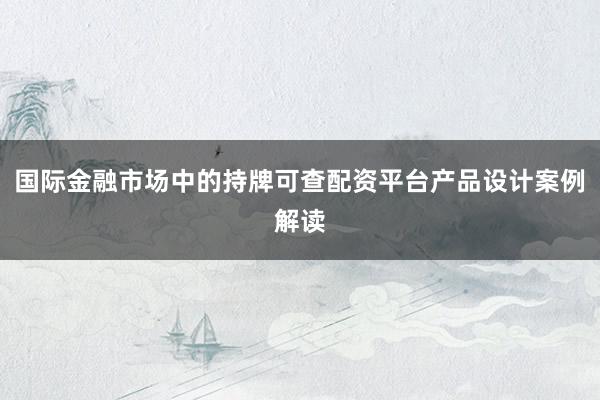 国际金融市场中的持牌可查配资平台产品设计案例解读