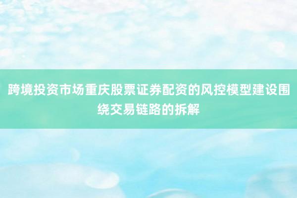 跨境投资市场重庆股票证券配资的风控模型建设围绕交易链路的拆解