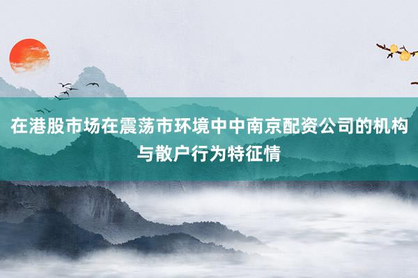 在港股市场在震荡市环境中中南京配资公司的机构与散户行为特征情
