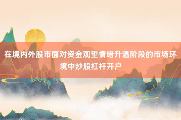 在境内外股市面对资金观望情绪升温阶段的市场环境中炒股杠杆开户