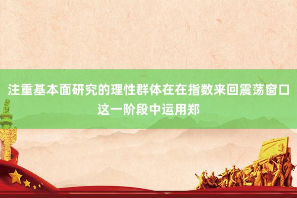 注重基本面研究的理性群体在在指数来回震荡窗口这一阶段中运用郑