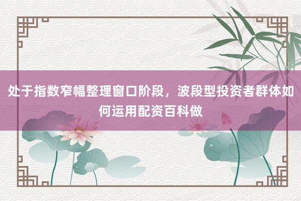 处于指数窄幅整理窗口阶段，波段型投资者群体如何运用配资百科做