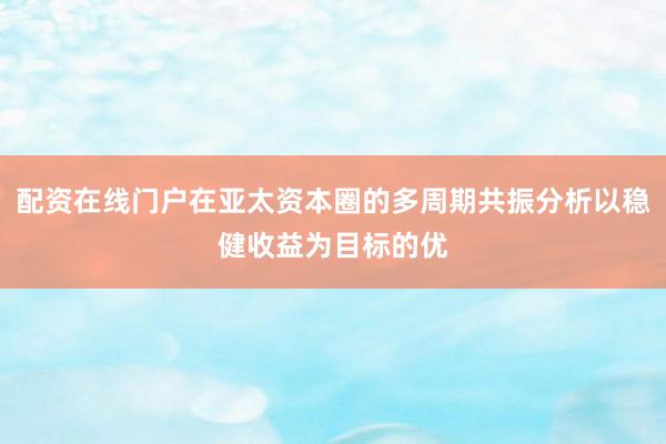 配资在线门户在亚太资本圈的多周期共振分析以稳健收益为目标的优