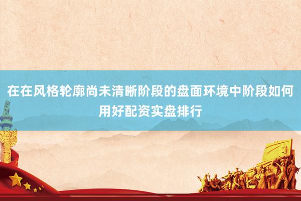 在在风格轮廓尚未清晰阶段的盘面环境中阶段如何用好配资实盘排行