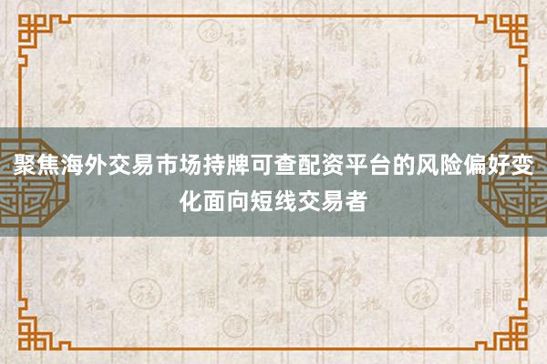 聚焦海外交易市场持牌可查配资平台的风险偏好变化面向短线交易者