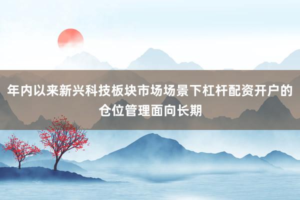年内以来新兴科技板块市场场景下杠杆配资开户的仓位管理面向长期