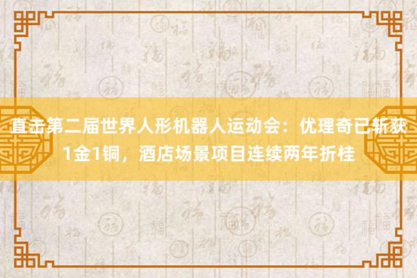 直击第二届世界人形机器人运动会：优理奇已斩获1金1铜，酒店场景项目连续两年折桂