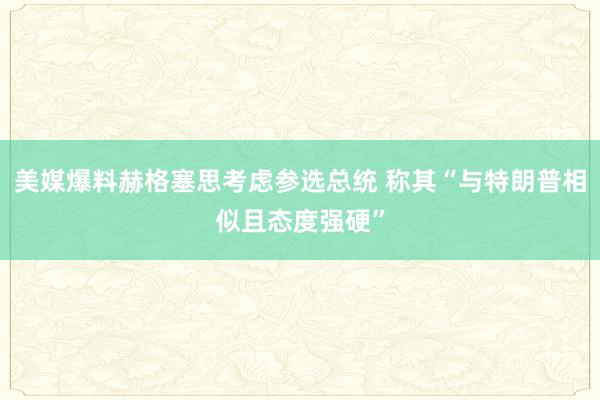 美媒爆料赫格塞思考虑参选总统 称其“与特朗普相似且态度强硬”