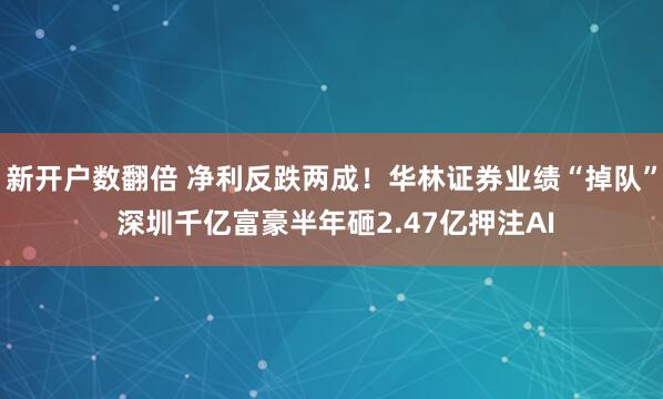 新开户数翻倍 净利反跌两成！华林证券业绩“掉队” 深圳千亿富豪半年砸2.47亿押注AI