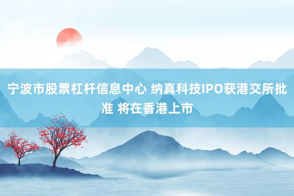 宁波市股票杠杆信息中心 纳真科技IPO获港交所批准 将在香港上市