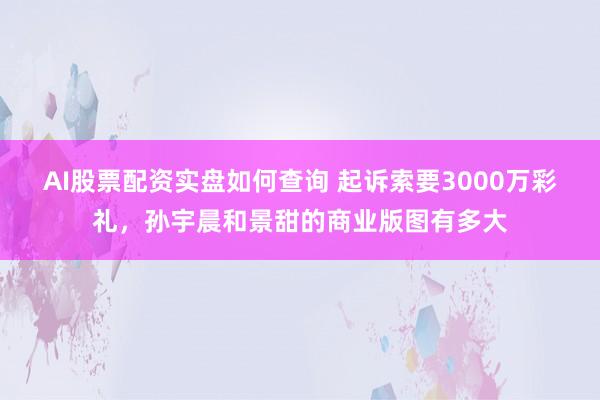 AI股票配资实盘如何查询 起诉索要3000万彩礼，孙宇晨和景甜的商业版图有多大