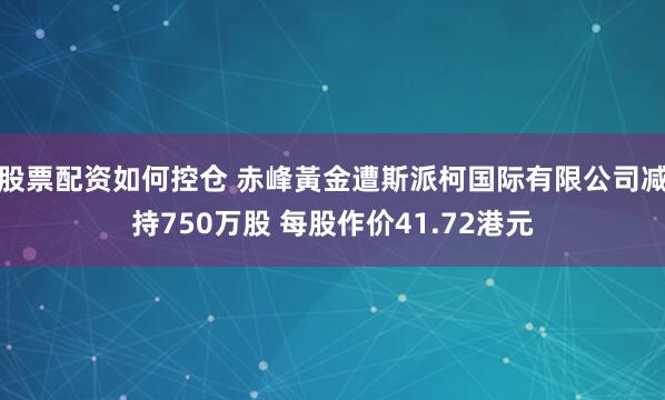 股票配资如何控仓 赤峰黃金遭斯派柯国际有限公司减持750万股 每股作价41.72港元