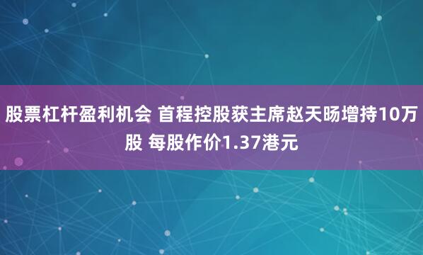股票杠杆盈利机会 首程控股获主席赵天旸增持10万股 每股作价1.37港元