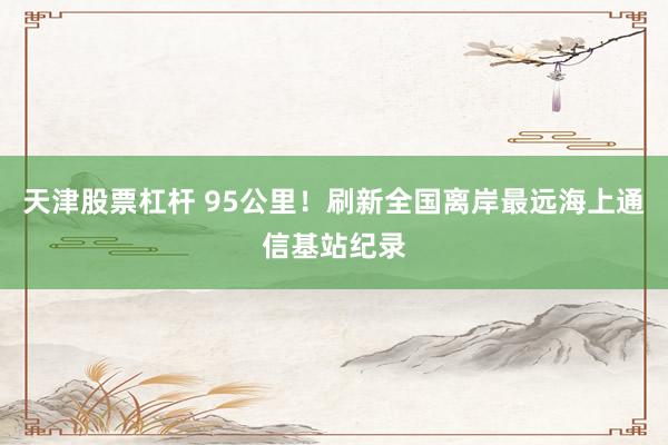 天津股票杠杆 95公里！刷新全国离岸最远海上通信基站纪录