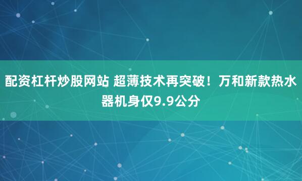 配资杠杆炒股网站 超薄技术再突破！万和新款热水器机身仅9.9公分