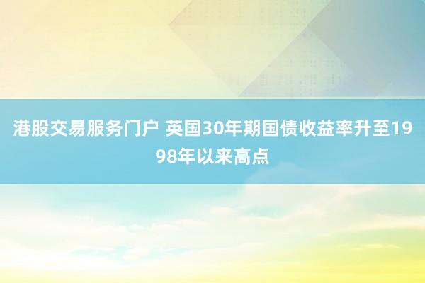港股交易服务门户 英国30年期国债收益率升至1998年以来高点
