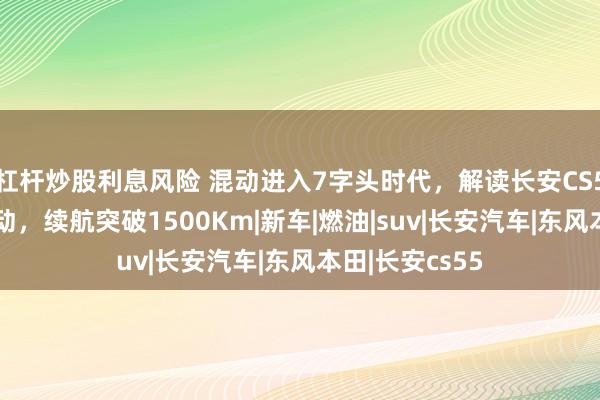 杠杆炒股利息风险 混动进入7字头时代，解读长安CS55蓝鲸超擎混动，续航突破1500Km|新车|燃油|suv|长安汽车|东风本田|长安cs55
