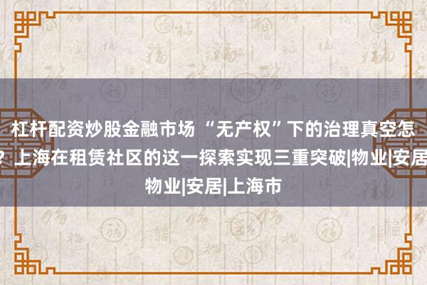 杠杆配资炒股金融市场 “无产权”下的治理真空怎么填补？上海在租赁社区的这一探索实现三重突破|物业|安居|上海市
