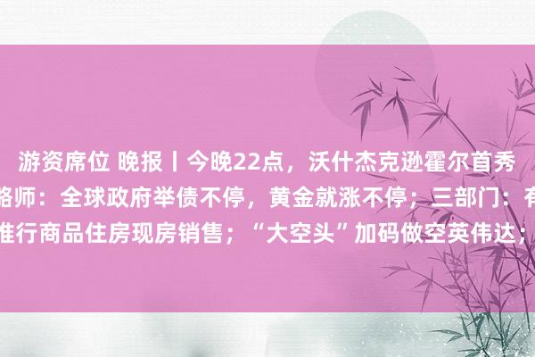 游资席位 晚报丨今晚22点，沃什杰克逊霍尔首秀；黄金上涨逻辑变了，策略师：全球政府举债不停，黄金就涨不停；三部门：有力有序推行商品住房现房销售；“大空头”加码做空英伟达；Anthropic拟9月7日后公布招股书