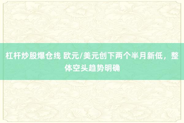杠杆炒股爆仓线 欧元/美元创下两个半月新低，整体空头趋势明确