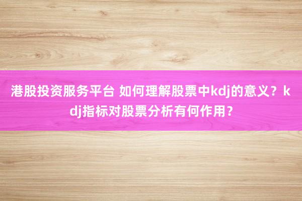 港股投资服务平台 如何理解股票中kdj的意义？kdj指标对股票分析有何作用？