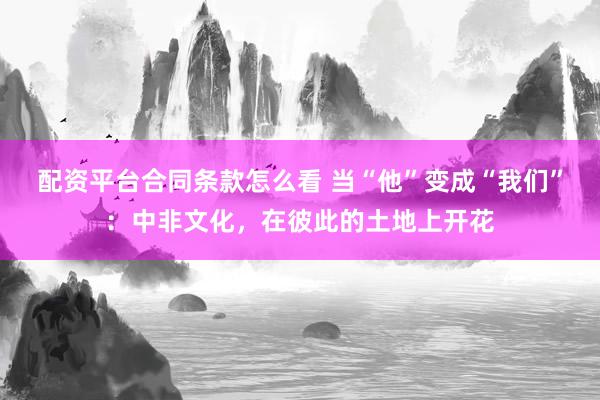 配资平台合同条款怎么看 当“他”变成“我们”：中非文化，在彼此的土地上开花