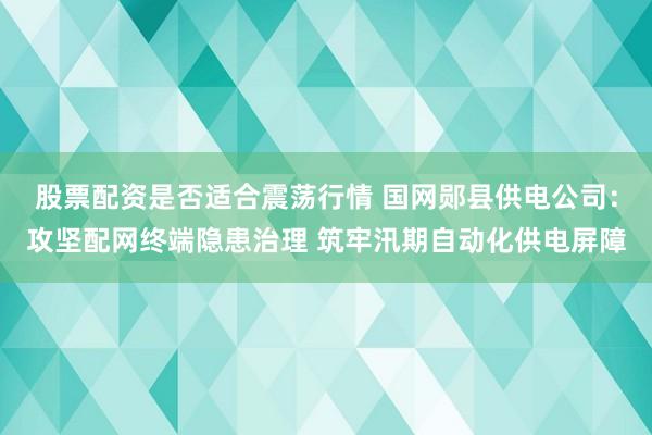 股票配资是否适合震荡行情 国网郧县供电公司：攻坚配网终端隐患治理 筑牢汛期自动化供电屏障