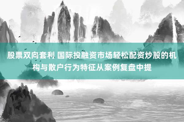 股票双向套利 国际投融资市场轻松配资炒股的机构与散户行为特征从案例复盘中提