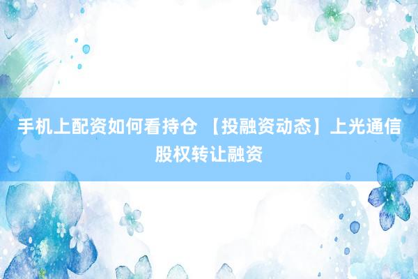 手机上配资如何看持仓 【投融资动态】上光通信股权转让融资