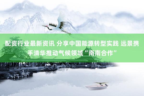配资行业最新资讯 分享中国能源转型实践 远景携手清华推动气候领域“南南合作”