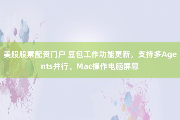 美股股票配资门户 豆包工作功能更新，支持多Agents并行、Mac操作电脑屏幕