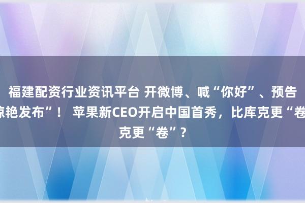 福建配资行业资讯平台 开微博、喊“你好”、预告“惊艳发布”！ 苹果新CEO开启中国首秀，比库克更“卷”？