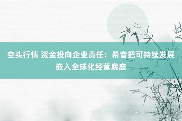 空头行情 资金投向企业责任：希音把可持续发展嵌入全球化经营底座