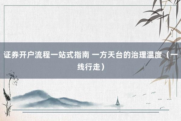 证券开户流程一站式指南 一方天台的治理温度（一线行走）