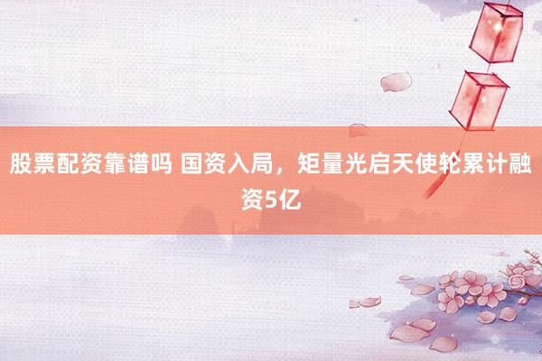 股票配资靠谱吗 国资入局，矩量光启天使轮累计融资5亿