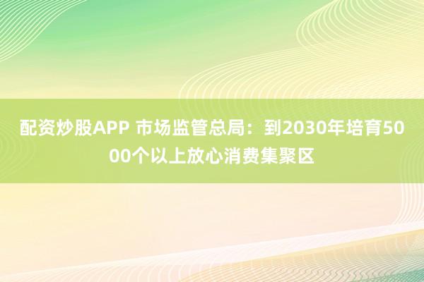 配资炒股APP 市场监管总局：到2030年培育5000个以上放心消费集聚区