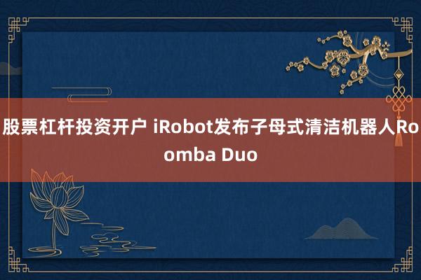 股票杠杆投资开户 iRobot发布子母式清洁机器人Roomba Duo